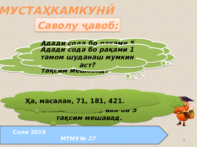 МУСТАҲКАМКУНӢ Саволу ҷавоб: Адади сода бо рақами 5 тамом шуданаш мумкин аст? Адади сода бо рақами 1 тамом шуданаш мумкин аст? Агар ягон адад ба 3 тақсим мешавад, ин адад ба 9 ҳам тақсим мешавад? Агар ягон адад ба 9 тақсим мешавад, ин адад ба 3 ҳам тақсим мешавад? Ҳа, масалан, 71, 181, 421.  Ҳа, масалан, 90 ба 9 тақсим мешавад, 90 ба 3 ҳам тақсим мешавад.  Не, масалан, 12 ба 3 тақсим мешавад, 12 ба 9 тақсим намешавад. Не, агар адад бо рақами 5 тамом мешад, вай ба 5 тақсим мешавад. Соли 2019 МТМУ № 27  24.08.2011  www.konspekturoka.ru 