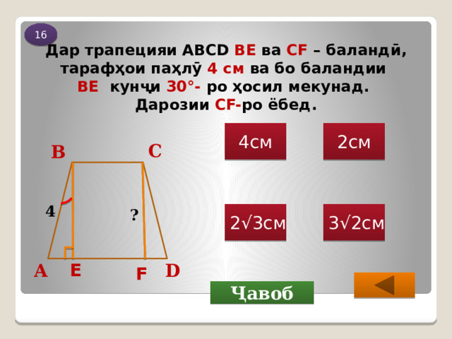 16 Дар трапецияи ABCD ВЕ ва СF – баландӣ, тарафҳои паҳлӯ 4 см ва бо баландии  BE кунҷи 30 °- ро ҳосил мекунад .  Дарозии CF- ро ёбед. 2см 4см С В 4 ? 2√3см 3√2см Е D А F Ҷавоб 