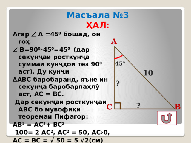 Масъала №3 ҲАЛ: Агар  А =45 0 бошад, он гоҳ   В=90 0 -45 0 =45 0 (дар секунҷаи росткунҷа суммаи кунҷҳои тез 90 0 аст). Ду кунҷи ∆ АВС баробаранд, яъне ин секунҷа баробарпаҳлӯ аст, АС = ВС.  Дар секунҷаи росткунҷаи АВС бо мувофиқи теоремаи Пифагор: АВ 2 = АС 2 + ВС 2   100= 2 АС 2 , АС 2 = 50, АС›0, АС = ВС = √ 50 = 5 √2(см) Ҷавоб: 5√2см, 5√2см  А 45 ° 10 ? ? В С  