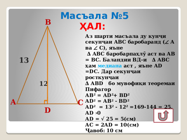 Масъала №5 ҲАЛ: B Аз шарти масъала ду кунҷи секунҷаи АВС баробаранд (  А ва  С), яъне ∆ АВС баробарпаҳлӯ аст ва АВ = ВС. Баландии ВД-и ∆ АВС ҳам медиана аст , яъне АD =DС. Дар секунҷаи росткунҷаи ∆ АВD бо мувофиқи теоремаи Пифагор АВ 2 = АD 2 + ВD 2  АD 2 = АB 2 - ВD 2  АD 2 = 13 2 - 12 2 =169-144 = 25, АD ›0 АD = √ 25 = 5(см) АC = 2АD = 10(см) Ҷавоб: 10 см 13 12 А C D 