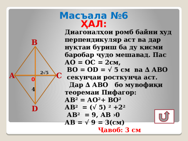 Масъала №6 ҲАЛ:   Диагоналҳои ромб байни худ перпендикуляр аст ва дар нуқтаи буриш ба ду қисми баробар ҷудо мешавад. Пас АО = ОС = 2см,  ВО = ОD = √ 5 см ва ∆ АВО  секунҷаи росткунҷа аст.  Дар ∆ АВО бо мувофиқи теоремаи Пифагор: АВ 2 = АО 2 + ВО 2  АВ 2 = (√ 5) 2 +2 2   АВ 2 = 9, АВ ›0 АВ = √ 9 = 3(см) Ҷавоб: 3 см В 2 √ 5 А С 0 4 D 