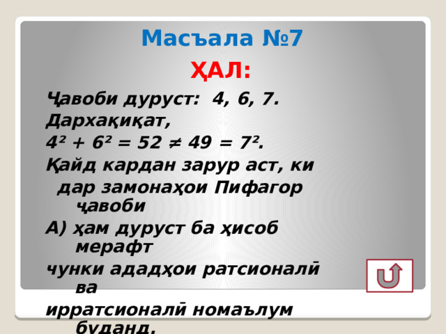 Масъала №7 ҲАЛ: Ҷавоби дуруст: 4, 6, 7. Дархақиқат, 4² + 6² = 52 ≠ 49 = 7². Қайд кардан зарур аст, ки  дар замонаҳои Пифагор ҷавоби А) ҳам дуруст ба ҳисоб мерафт чунки ададҳои ратсионалӣ ва ирратсионалӣ номаълум буданд. 