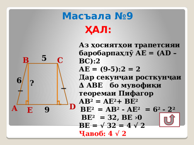 Масъала №9 ҲАЛ: Аз ҳосиятҳои трапетсияи баробарпаҳлӯ АЕ = (АD – ВС):2 АЕ = (9-5):2 = 2 Дар секунҷаи росткунҷаи ∆ АВЕ бо мувофиқи теоремаи Пифагор АВ 2 = АЕ 2 + ВЕ 2   ВЕ 2 = АB 2 - АЕ 2 = 6 2 - 2 2   ВЕ 2 = 32, ВЕ ›0 ВЕ = √ 32 = 4 √ 2 Ҷавоб: 4 √ 2 5 С В 6 ? D А 9 Е  