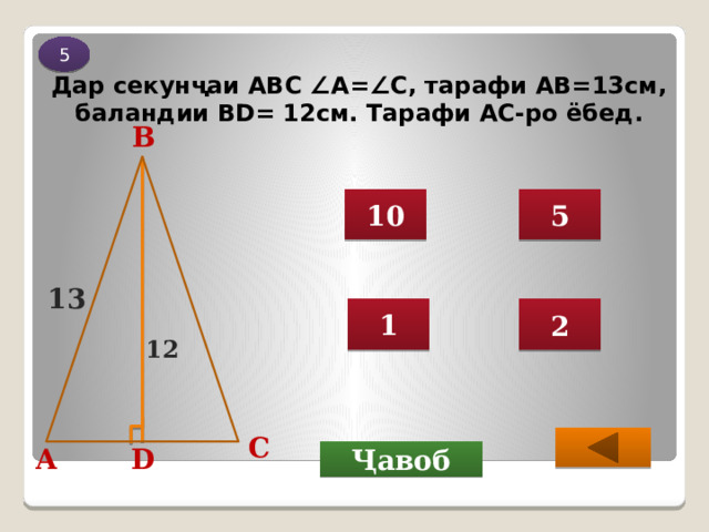 5 Дар секунҷаи АВС ∠А=∠С, тарафи АВ=13см, баландии ВD= 12см. Тарафи АС-ро ёбед. B 10 5 13 1 2 12 C  D А Ҷавоб 