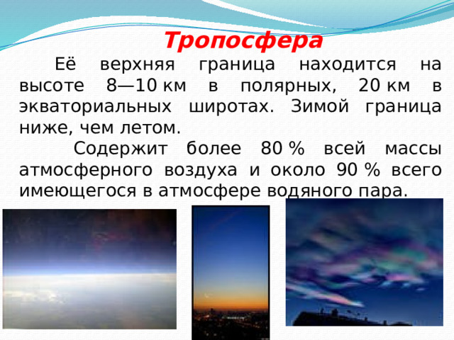  Тропосфера Её верхняя граница находится на высоте 8—10 км в полярных, 20 км в экваториальных широтах. Зимой граница ниже, чем летом.  Содержит более 80 % всей массы атмосферного воздуха и около 90 % всего имеющегося в атмосфере водяного пара. 