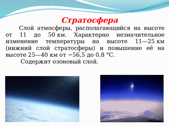 Стратосфера Слой атмосферы, располагающийся на высоте от 11 до 50 км. Характерно незначительное изменение температуры на высоте 11—25 км (нижний слой стратосферы) и повышение её на высоте 25—40 км от −56,5 до 0,8 °С.  Содержит озоновый слой. 