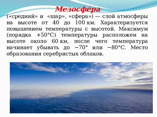 Мезосфе́ра («средний» и «шар», «сфера») — слой атмосферы на высоте от 40 до 100 км. Характеризуется повышением температуры с высотой. Максимум (порядка +50°C) температуры расположен на высоте около 60 км, после чего температура начинает убывать до −70° или −80°C. Место образования серебристых облаков. 