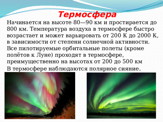  Термосфера Начинается на высоте 80—90 км и простирается до 800 км. Температура воздуха в термосфере быстро возрастает и может варьировать от 200 К до 2000 К, в зависимости от степени солнечной активности. Все пилотируемые орбитальные полеты (кроме полётов к Луне) проходят в термосфере, преимущественно на высотах от 200 до 500 км  В термосфере наблюдаются полярное сияние . 