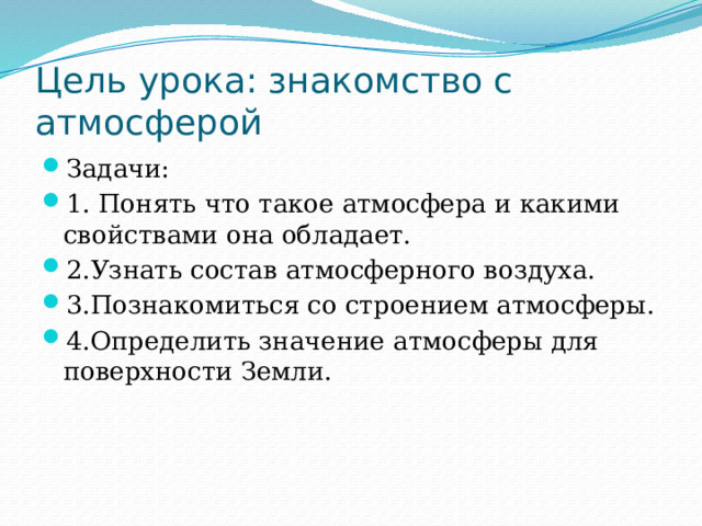Цель урока: знакомство с атмосферой Задачи: 1. Понять что такое атмосфера и какими свойствами она обладает. 2.Узнать состав атмосферного воздуха. 3.Познакомиться со строением атмосферы. 4.Определить значение атмосферы для поверхности Земли. 
