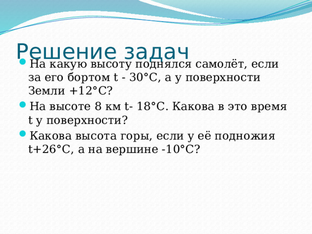 Решение задач На какую высоту поднялся самолёт, если за его бортом t - 30°С, а у поверхности Земли +12°С? На высоте 8 км t- 18°С. Какова в это время t у поверхности? Какова высота горы, если у её подножия t+26°С, а на вершине -10°С? 