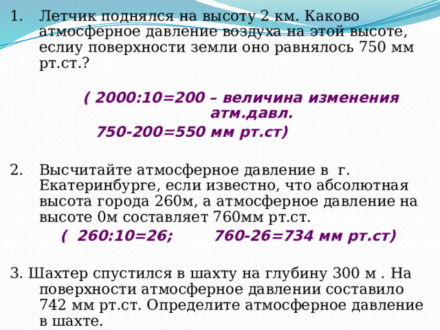 Летчик поднялся на высоту 2 км. Каково атмосферное давление воздуха на этой высоте, еслиу поверхности земли оно равнялось 750 мм рт.ст.?   ( 2000:10=200 – величина изменения атм.давл.    750-200=550 мм рт.ст)  Высчитайте атмосферное давление в г. Екатеринбурге, если известно, что абсолютная высота города 260м, а атмосферное давление на высоте 0м составляет 760мм рт.ст.  ( 260:10=26; 760-26=734 мм рт.ст)  3. Шахтер спустился в шахту на глубину 300 м . На поверхности атмосферное давлении составило 742 мм рт.ст. Определите атмосферное давление в шахте.  (260:10=26; 472+26=768 мм.рт.ст) ? 200 м 756 мм 720 мм 25 