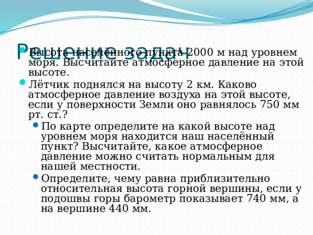 Решение задач Высота населённого пункта 2000 м над уровнем моря. Высчитайте атмосферное давление на этой высоте. Лётчик поднялся на высоту 2 км. Каково атмосферное давление воздуха на этой высоте, если у поверхности Земли оно равнялось 750 мм рт. ст.? По карте определите на какой высоте над уровнем моря находится наш населённый пункт? Высчитайте, какое атмосферное давление можно считать нормальным для нашей местности. Определите, чему равна приблизительно относительная высота горной вершины, если у подошвы горы барометр показывает 740 мм, а на вершине 440 мм. По карте определите на какой высоте над уровнем моря находится наш населённый пункт? Высчитайте, какое атмосферное давление можно считать нормальным для нашей местности. Определите, чему равна приблизительно относительная высота горной вершины, если у подошвы горы барометр показывает 740 мм, а на вершине 440 мм. 