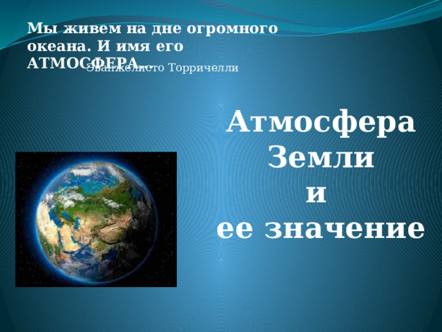 Мы живем на дне огромного океана. И имя его АТМОСФЕРА… Эванжелисто Торричелли Атмосфера Земли и ее значение 