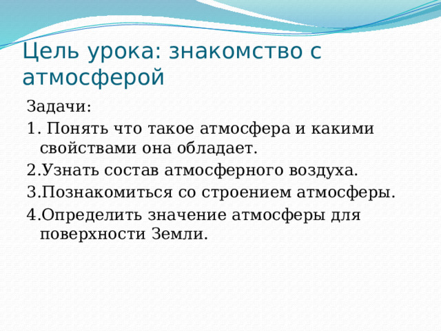 Цель урока: знакомство с атмосферой Задачи: 1. Понять что такое атмосфера и какими свойствами она обладает. 2.Узнать состав атмосферного воздуха. 3.Познакомиться со строением атмосферы. 4.Определить значение атмосферы для поверхности Земли. 