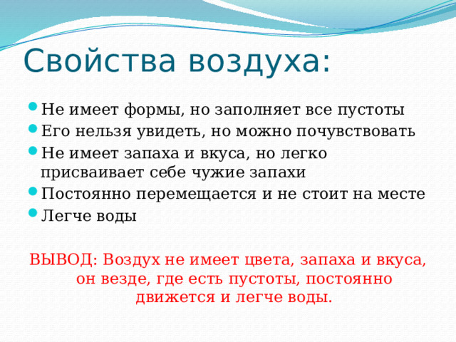 Свойства воздуха: Не имеет формы, но заполняет все пустоты Его нельзя увидеть, но можно почувствовать Не имеет запаха и вкуса, но легко присваивает себе чужие запахи Постоянно перемещается и не стоит на месте Легче воды ВЫВОД: Воздух не имеет цвета, запаха и вкуса, он везде, где есть пустоты, постоянно движется и легче воды. 