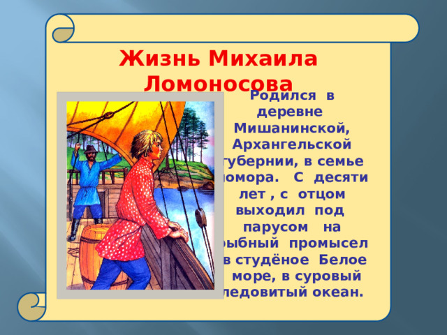  Жизнь Михаила Ломоносова  Родился в деревне Мишанинской, Архангельской губернии, в семье помора. С десяти лет , с отцом выходил под парусом на рыбный промысел в студёное Белое море, в суровый ледовитый океан.  