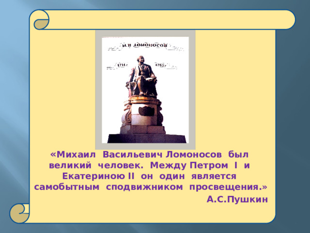   « Михаил Васильевич Ломоносов был великий человек. Между Петром I и Екатериною II он один является самобытным сподвижником просвещения.»  А.С.Пушкин 