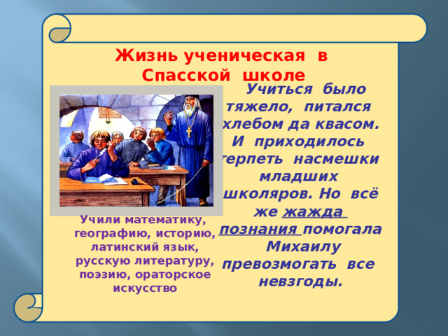  Жизнь ученическая в Спасской школе   Учиться было тяжело, питался хлебом да квасом. И приходилось терпеть насмешки младших школяров. Но всё же жажда познания помогала Михаилу превозмогать все невзгоды.   Учили математику, географию, историю, латинский язык, русскую литературу, поэзию, ораторское искусство  