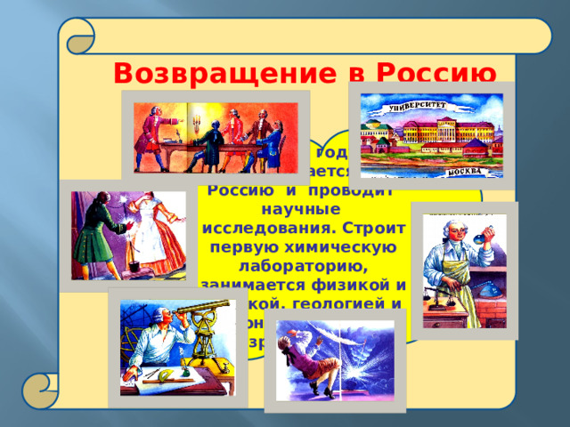  Возвращение в Россию В 1741 году возвращается в Россию и проводит научные исследования. Строит первую химическую лабораторию, занимается физикой и оптикой, геологией и астрономией, изучает разряды молний 