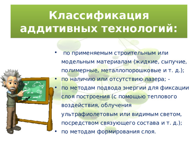 Классификация аддитивных технологий:  по применяемым строительным или модельным материалам (жидкие, сыпучие, полимерные, металлопорошковые и т. д.); по наличию или отсутствию лазера; - по методам подвода энергии для фиксации слоя построения (с помощью теплового воздействия, облучения ультрафиолетовым или видимым светом, посредством связующего состава и т. д.); по методам формирования слоя. 