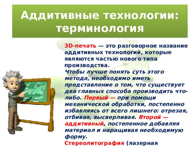Аддитивные технологии: терминология 3D-печать  — это разговорное название аддитивных технологий, которые являются частью нового типа производства. Чтобы лучше понять суть этого метода, необходимо иметь представление о том, что существует два главных способа производить что-либо. Первый —  при помощи механической обработки, постепенно избавляясь от всего лишнего: отрезая, отбивая, высверливая . Второй — аддитивный , постепенное добавляя материал и наращивая необходимую форму. Стереолитография  (лазерная стереолитография, SLA) — первая технология аддитивного производства,запатентованная в 1986 году Чаком Халлом. 
