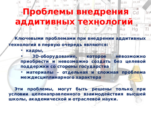  Проблемы внедрения аддитивных технологий Ключевыми проблемами при внедрении аддитивных технологий в первую очередь являются:  кадры,  3D-оборудование, которое невозможно приобрести и невозможно создать без целевой поддержки со стороны государства  материалы – отдельная и сложная проблема междисциплинарного характера  Эти проблемы, могут быть решены только при условии целенаправленного взаимодействия высшей школы, академической и отраслевой науки.  