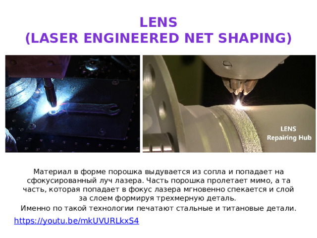 LENS  (LASER ENGINEERED NET SHAPING) Материал в форме порошка выдувается из сопла и попадает на сфокусированный луч лазера. Часть порошка пролетает мимо, а та часть, которая попадает в фокус лазера мгновенно спекается и слой за слоем формируя трехмерную деталь. Именно по такой технологии печатают стальные и титановые детали. https:// youtu.be/mkUVURLkxS4 