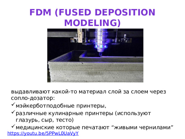 FDM (fused deposition modeling) выдавливают какой-то материал слой за слоем через сопло-дозатор: мэйкерботподобные принтеры, различные кулинарные принтеры (используют глазурь, сыр, тесто) медицинские которые печатают “живыми чернилами” https:// youtu.be/5PPwL0UaVyY  