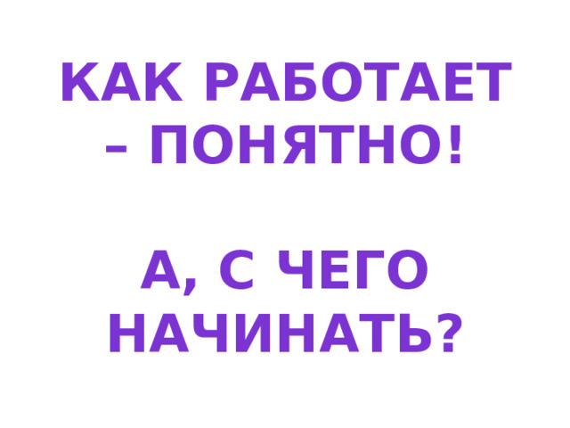 Как работает – понятно!   А, с чего начинать? 