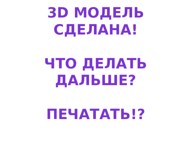  3D модель сделана!   Что делать дальше?   Печатать!?    