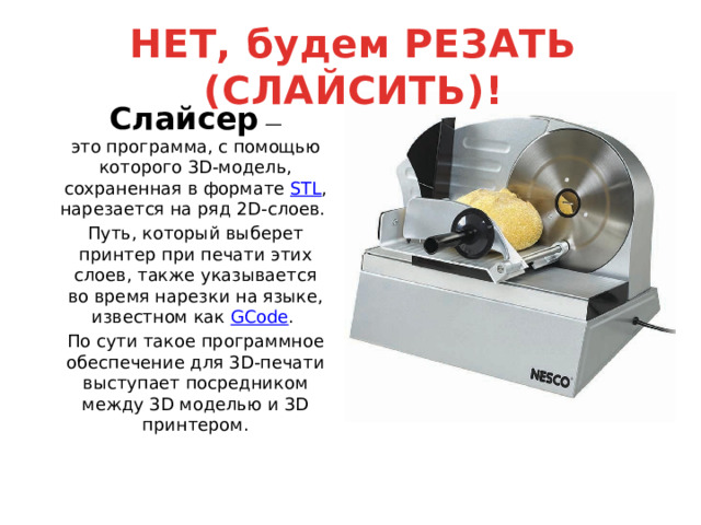НЕТ, будем РЕЗАТЬ (СЛАЙСИТЬ)! Слайсер  — это программа, с помощью которого 3D-модель, сохраненная в формате  STL , нарезается на ряд 2D-слоев. Путь, который выберет принтер при печати этих слоев, также указывается во время нарезки на языке, известном как  GCode . По сути такое программное обеспечение для 3D-печати выступает посредником между 3D моделью и 3D принтером. 
