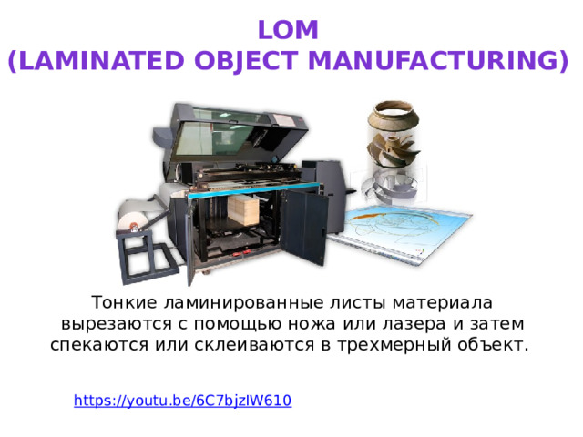 LOM  (laminated object manufacturing) Тонкие ламинированные листы материала вырезаются с помощью ножа или лазера и затем спекаются или склеиваются в трехмерный объект.   https:// youtu.be/6C7bjzIW610 