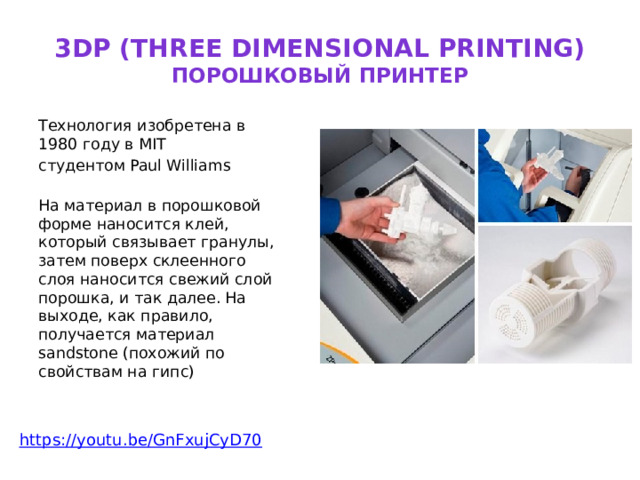 3DP (three dimensional printing)  порошковый принтер Технология изобретена в 1980 году в MIT студентом Paul Williams    На материал в порошковой форме наносится клей, который связывает гранулы, затем поверх склеенного слоя наносится свежий слой порошка, и так далее. На выходе, как правило, получается материал sandstone (похожий по свойствам на гипс)    https:// youtu.be/GnFxujCyD70 