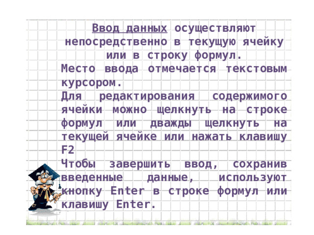 Ввод данных осуществляют непосредственно в текущую ячейку или в строку формул. Место ввода отмечается текстовым курсором. Для редактирования содержимого ячейки можно щелкнуть на строке формул или дважды щелкнуть на текущей ячейке или нажать клавишу F2 Чтобы завершить ввод, сохранив введенные данные, используют кнопку Enter в строке формул или клавишу Enter. 