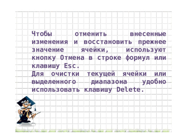 Чтобы отменить внесенные изменения и восстановить прежнее значение ячейки, используют кнопку Отмена в строке формул или клавишу Esc. Для очистки текущей ячейки или выделенного диапазона удобно использовать клавишу Delete. 
