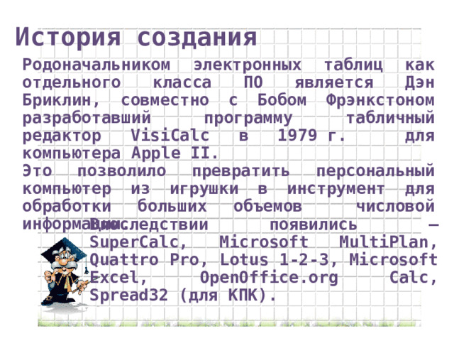 История создания Родоначальником электронных таблиц как отдельного класса ПО является Дэн Бриклин, совместно с Бобом Фрэнкстоном разработавший программу табличный редактор VisiCalc в 1979 г. для компьютера Apple II. Это позволило превратить персональный компьютер из игрушки в инструмент для обработки больших объемов числовой информации. Впоследствии появились  — SuperCalc, Microsoft MultiPlan, Quattro Pro, Lotus 1-2-3, Microsoft Excel, OpenOffice.org Calc, Spread32 (для КПК). 