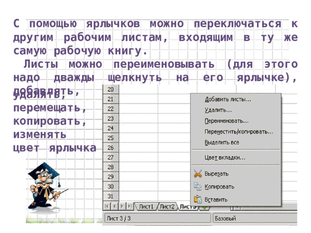 С помощью ярлычков можно переключаться к другим рабочим листам, входящим в ту же самую рабочую книгу.  Листы можно переименовывать (для этого надо дважды щелкнуть на его ярлычке), добавлять, удалять, перемещать, копировать, изменять цвет ярлычка 