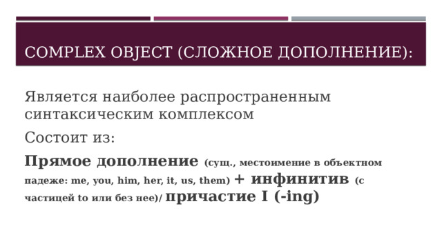 COMPLEX OBJECT (Сложное дополнение): Является наиболее распространенным синтаксическим комплексом Состоит из: Прямое дополнение (сущ., местоимение в объектном падеже: me, you, him, her, it, us, them) + инфинитив (с частицей to или без нее)/ причастие I (-ing) 