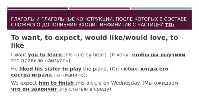 Глаголы и глагольные конструкции, после которых в составе сложного дополнения входит инфинитив с частицей TO: To want, to expect, would like/would love, to like I want you to learn this rule by heart. (Я хочу, чтобы вы выучили это правило наизусть); He liked his sister to play the piano. (Он любил, когда его сестра играла на пианино); We expect him to finish this article on Wednesday. (Мы ожидаем, что он закончит эту статью в среду) 