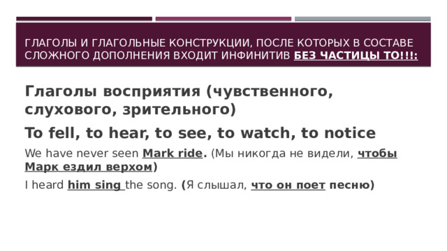 Глаголы и глагольные конструкции, после которых в составе сложного дополнения входит инфинитив БЕЗ ЧАСТИЦЫ TO!!!: Глаголы восприятия (чувственного, слухового, зрительного) To fell, to hear, to see, to watch, to notice We have never seen Mark ride . (Мы никогда не видели, чтобы Марк ездил верхом ) I heard him sing the song. ( Я слышал, что он поет песню)  