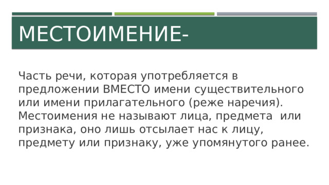 Местоимение- Часть речи, которая употребляется в предложении ВМЕСТО имени существительного или имени прилагательного (реже наречия). Местоимения не называют лица, предмета или признака, оно лишь отсылает нас к лицу, предмету или признаку, уже упомянутого ранее. 