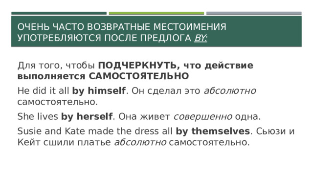 Очень часто возвратные местоимения употребляются после предлога by: Для того, чтобы ПОДЧЕРКНУТЬ, что действие выполняется САМОСТОЯТЕЛЬНО He did it all by himself . Он сделал это абсолютно самостоятельно. She lives by herself . Она живет совершенно одна. Susie and Kate made the dress all by themselves . Сьюзи и Кейт сшили платье абсолютно самостоятельно. 