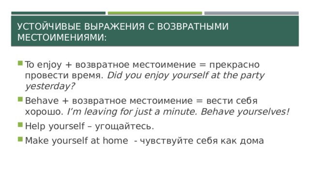 Устойчивые выражения с возвратными местоимениями: To enjoy + возвратное местоимение = прекрасно провести время. Did you enjoy yourself at the party yesterday? Behave + возвратное местоимение = вести себя хорошо. I’m leaving for just a minute. Behave yourselves! Help yourself – угощайтесь. Make yourself at home - чувствуйте себя как дома  