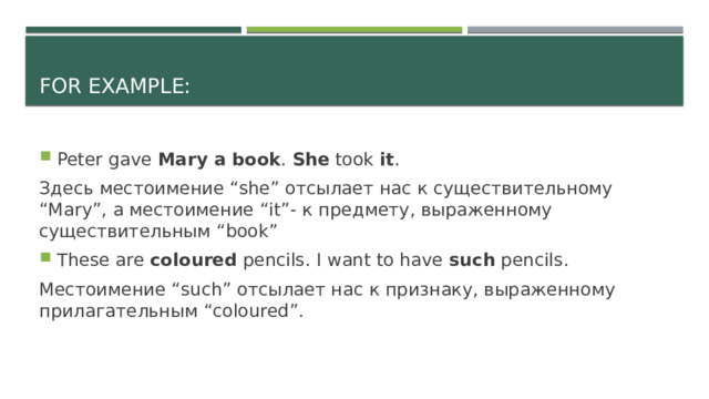 For example: Peter gave Mary a book . She took it . Здесь местоимение “she” отсылает нас к существительному “Mary”, а местоимение “it”- к предмету, выраженному существительным “book” These are coloured pencils. I want to have such pencils. Местоимение “such” отсылает нас к признаку, выраженному прилагательным “coloured”. 