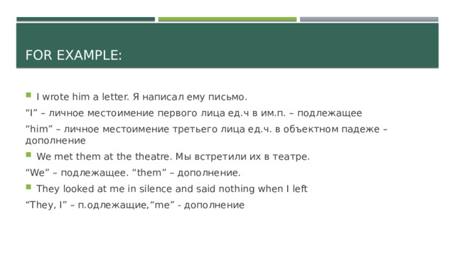 For example: I wrote him a letter. Я написал ему письмо. “ I” – личное местоимение первого лица ед.ч в им.п. – подлежащее “ him” – личное местоимение третьего лица ед.ч. в объектном падеже – дополнение We met them at the theatre. Мы встретили их в театре. “ We” – подлежащее. “them” – дополнение. They looked at me in silence and said nothing when I left “ They, I” – п.одлежащие,“me” - дополнение 