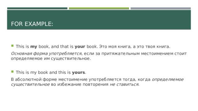 For example: This is my book, and that is your book. Это моя книга, а это твоя книга. Основная форма употребляется , если за притяжательным местоимением стоит определяемое им существительное. This is my book and this is yours . В абсолютной форме местоимение употребляется тогда, когда определяемое существительное во избежание повторения не ставиться . 
