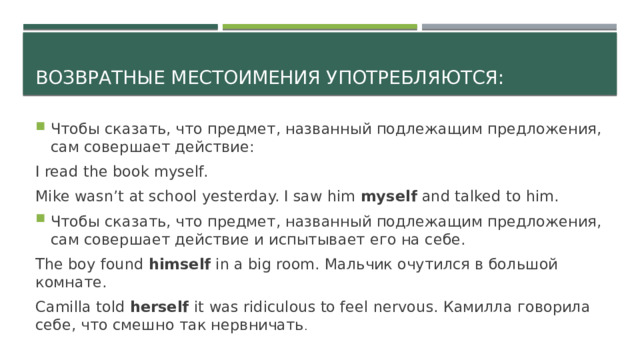 Возвратные местоимения употребляются: Чтобы сказать, что предмет, названный подлежащим предложения, сам совершает действие: I read the book myself. Mike wasn’t at school yesterday. I saw him myself and talked to him. Чтобы сказать, что предмет, названный подлежащим предложения, сам совершает действие и испытывает его на себе. The boy found himself in a big room. Мальчик очутился в большой комнате. Camilla told herself it was ridiculous to feel nervous. Камилла говорила себе, что смешно так нервничать . 