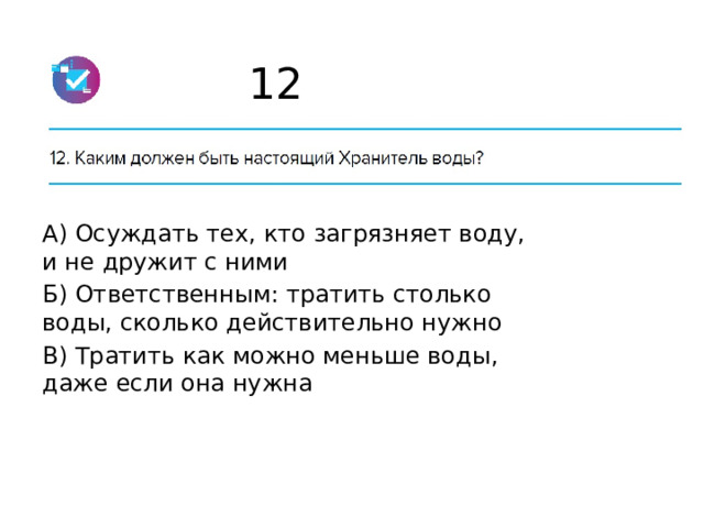 12 А) Осуждать тех, кто загрязняет воду, и не дружит с ними Б) Ответственным: тратить столько воды, сколько действительно нужно В) Тратить как можно меньше воды, даже если она нужна 