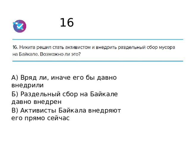 16 А) Вряд ли, иначе его бы давно внедрили Б) Раздельный сбор на Байкале давно внедрен В) Активисты Байкала внедряют его прямо сейчас 