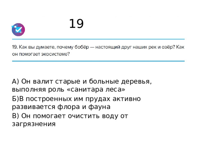 19 А) Он валит старые и больные деревья, выполняя роль «санитара леса» Б)В построенных им прудах активно развивается флора и фауна В) Он помогает очистить воду от загрязнения 